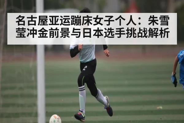 名古屋亚运蹦床女子个人:朱雪莹冲金前景与日本选手挑战解析