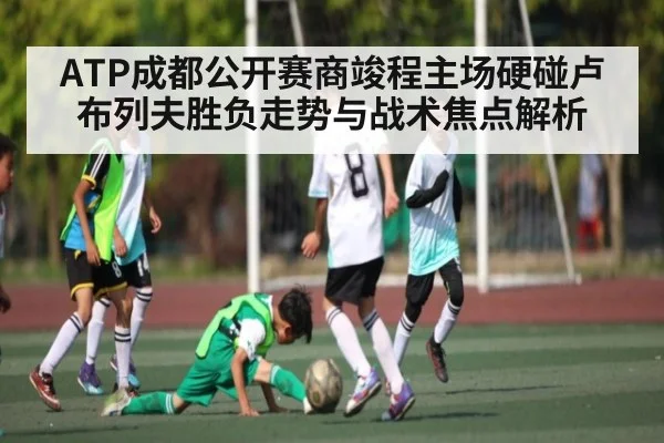 ATP成都公开赛商竣程主场硬碰卢布列夫胜负走势与战术焦点解析